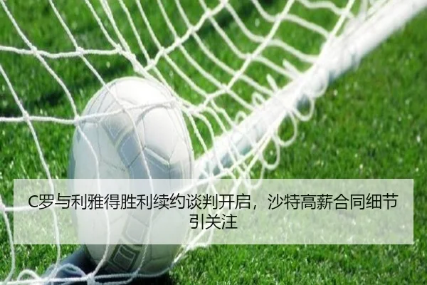 C罗与利雅得胜利续约谈判开启，沙特高薪合同细节引关注