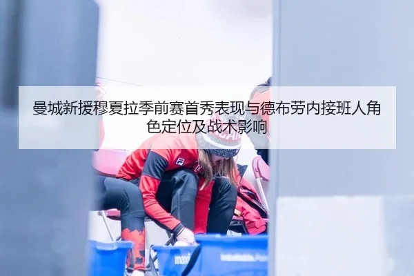 曼城新援穆夏拉季前赛首秀表现与德布劳内接班人角色定位及战术影响