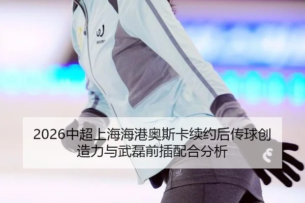 2026中超上海海港奥斯卡续约后传球创造力与武磊前插配合分析