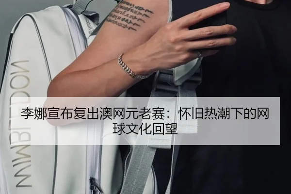 李娜宣布复出澳网元老赛：怀旧热潮下的网球文化回望